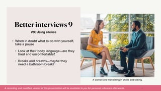 A recording and modi
fi
ed version of this presentation will be available to you for personal reference afterwards.
A woman and man sitting in chairs and talking.
#9: Using silence
Better interviews 9
• When in doubt what to do with yourself,
take a pause


• Look at their body language—are they
tired and uncomfortable?


• Breaks and breaths—maybe they
need a bathroom break?
47
 