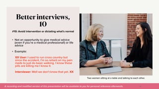 A recording and modi
fi
ed version of this presentation will be available to you for personal reference afterwards.
Two women sitting at a table and talking to each other.
#10: Avoid intervention or dictating what’s normal
Better interviews,
10
• Not an opportunity to give medical advice
(even if you’re a medical professional!) or life
advice


• Example:


XX User: I used to run cross country but
since the accident, I’m so reliant on my pain
meds to just do basic walking. I know these
pills are killing me I know it.


Interviewer: Well we don’t know that yet. XX
48
 