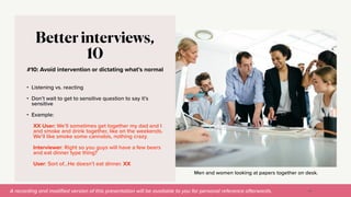 A recording and modi
fi
ed version of this presentation will be available to you for personal reference afterwards.
Men and women looking at papers together on desk.
#10: Avoid intervention or dictating what’s normal
Better interviews,
10
• Listening vs. reacting


• Don’t wait to get to sensitive question to say it’s
sensitive


• Example:


XX User: We’ll sometimes get together my dad and I
and smoke and drink together, like on the weekends.
We’ll like smoke some cannabis, nothing crazy.


Interviewer: Right so you guys will have a few beers
and eat dinner type thing?


User: Sort of…He doesn’t eat dinner. XX
49
 