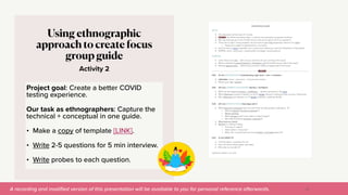 A recording and modi
fi
ed version of this presentation will be available to you for personal reference afterwards.
Activity 2
Using ethnographic
approach to create focus
group guide
Project goal: Create a better COVID
testing experience.


Our task as ethnographers: Capture the
technical + conceptual in one guide.


• Make a copy of template [LINK].


• Write 2-5 questions for 5 min interview.


• Write probes to each question.
52
 