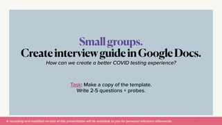 A recording and modi
fi
ed version of this presentation will be available to you for personal reference afterwards.
Smallgroups.


CreateinterviewguideinGoogleDocs.
53
How can we create a better COVID testing experience?


Task: Make a copy of the template.


Write 2-5 questions + probes.
 