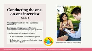 A recording and modi
fi
ed version of this presentation will be available to you for personal reference afterwards.
Woman and man sitting on bench talking.
Activity 3
Conducting the one-
on-one interview
Project goal: Create a better COVID test
experience.


Our task as ethnographers: Maintain
conversation while weaving in your questions.


• Assign roles to interviewing team:


• 1: Research lead: conduct focus group


• 2: Secondary researcher: follow-up + key
takeaways / quotes
55
 