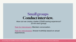 A recording and modi
fi
ed version of this presentation will be available to you for personal reference afterwards.
Smallgroups


Conductinterview.
56
How can we create a better COVID testing experience?
(5 min each group)


Task for interviewers: Maintain conversation.


Task for interviewees: Answer truthfully based on actual
experiences.
 