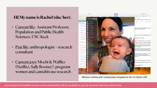A recording and modi
fi
ed version of this presentation will be available to you for personal reference afterwards.
Women smiling with crying baby strapped to her on Zoom call.
Hi! My name is Rachel (she/her).


• Current life: Assistant Professor,
Population and Public Health
Sciences, USC Keck


• Past life: anthropologist + research
consultant


• Current joys: Mochi & Wa
ffl
es
(Net
fl
ix), Sally Rooney?, pregnant
women and cannabis use research
5
 
