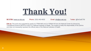 Thank You!
SC CTSI | www.sc-ctsi.org Phone: (323) 442-4032 Email: info@sc-ctsi.org Twitter: @SoCalCTSI
Cite us: This work was supported by grants UL1TR001855 and UL1TR000130 from the National Center for Advancing
Translational Science (NCATS) of the U.S. National Institutes of Health. The content is solely the responsibility of the authors
and does not necessarily represent the official views of the National Institutes of Health.
3
 