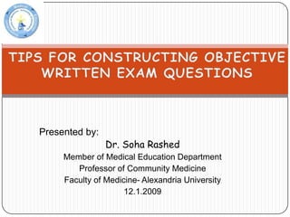 TIPS FOR CONSTRUCTING OBJECTIVE WRITTEN EXAM QUESTIONS  Presented by: Dr. Soha Rashed Member of Medical Education Department Professor of Community Medicine Faculty of Medicine- Alexandria University 12.1.2009 