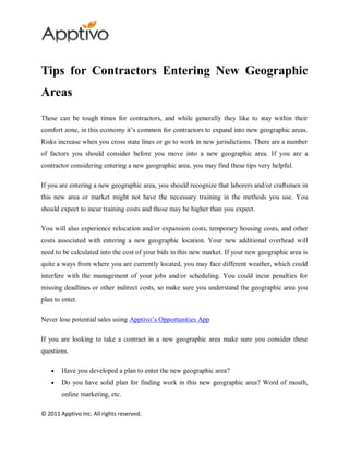 Tips for Contractors Entering New Geographic
Areas
These can be tough times for contractors, and while generally they like to stay within their
comfort zone, in this economy it’s common for contractors to expand into new geographic areas.
Risks increase when you cross state lines or go to work in new jurisdictions. There are a number
of factors you should consider before you move into a new geographic area. If you are a
contractor considering entering a new geographic area, you may find these tips very helpful.

If you are entering a new geographic area, you should recognize that laborers and/or craftsmen in
this new area or market might not have the necessary training in the methods you use. You
should expect to incur training costs and those may be higher than you expect.

You will also experience relocation and/or expansion costs, temporary housing costs, and other
costs associated with entering a new geographic location. Your new additional overhead will
need to be calculated into the cost of your bids in this new market. If your new geographic area is
quite a ways from where you are currently located, you may face different weather, which could
interfere with the management of your jobs and/or scheduling. You could incur penalties for
missing deadlines or other indirect costs, so make sure you understand the geographic area you
plan to enter.

Never lose potential sales using Apptivo’s Opportunities App

If you are looking to take a contract in a new geographic area make sure you consider these
questions.

        Have you developed a plan to enter the new geographic area?
        Do you have solid plan for finding work in this new geographic area? Word of mouth,
        online marketing, etc.

© 2011 Apptivo Inc. All rights reserved.
 