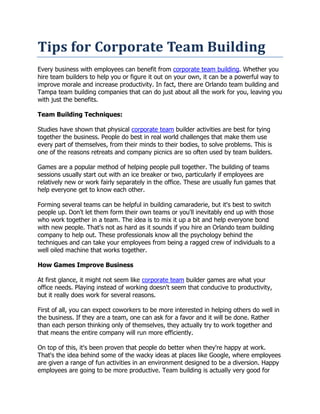 Tips for Corporate Team Building
Every business with employees can benefit from corporate team building. Whether you
hire team builders to help you or figure it out on your own, it can be a powerful way to
improve morale and increase productivity. In fact, there are Orlando team building and
Tampa team building companies that can do just about all the work for you, leaving you
with just the benefits.

Team Building Techniques:

Studies have shown that physical corporate team builder activities are best for tying
together the business. People do best in real world challenges that make them use
every part of themselves, from their minds to their bodies, to solve problems. This is
one of the reasons retreats and company picnics are so often used by team builders.

Games are a popular method of helping people pull together. The building of teams
sessions usually start out with an ice breaker or two, particularly if employees are
relatively new or work fairly separately in the office. These are usually fun games that
help everyone get to know each other.

Forming several teams can be helpful in building camaraderie, but it's best to switch
people up. Don't let them form their own teams or you'll inevitably end up with those
who work together in a team. The idea is to mix it up a bit and help everyone bond
with new people. That's not as hard as it sounds if you hire an Orlando team building
company to help out. These professionals know all the psychology behind the
techniques and can take your employees from being a ragged crew of individuals to a
well oiled machine that works together.

How Games Improve Business

At first glance, it might not seem like corporate team builder games are what your
office needs. Playing instead of working doesn't seem that conducive to productivity,
but it really does work for several reasons.

First of all, you can expect coworkers to be more interested in helping others do well in
the business. If they are a team, one can ask for a favor and it will be done. Rather
than each person thinking only of themselves, they actually try to work together and
that means the entire company will run more efficiently.

On top of this, it's been proven that people do better when they're happy at work.
That's the idea behind some of the wacky ideas at places like Google, where employees
are given a range of fun activities in an environment designed to be a diversion. Happy
employees are going to be more productive. Team building is actually very good for
 