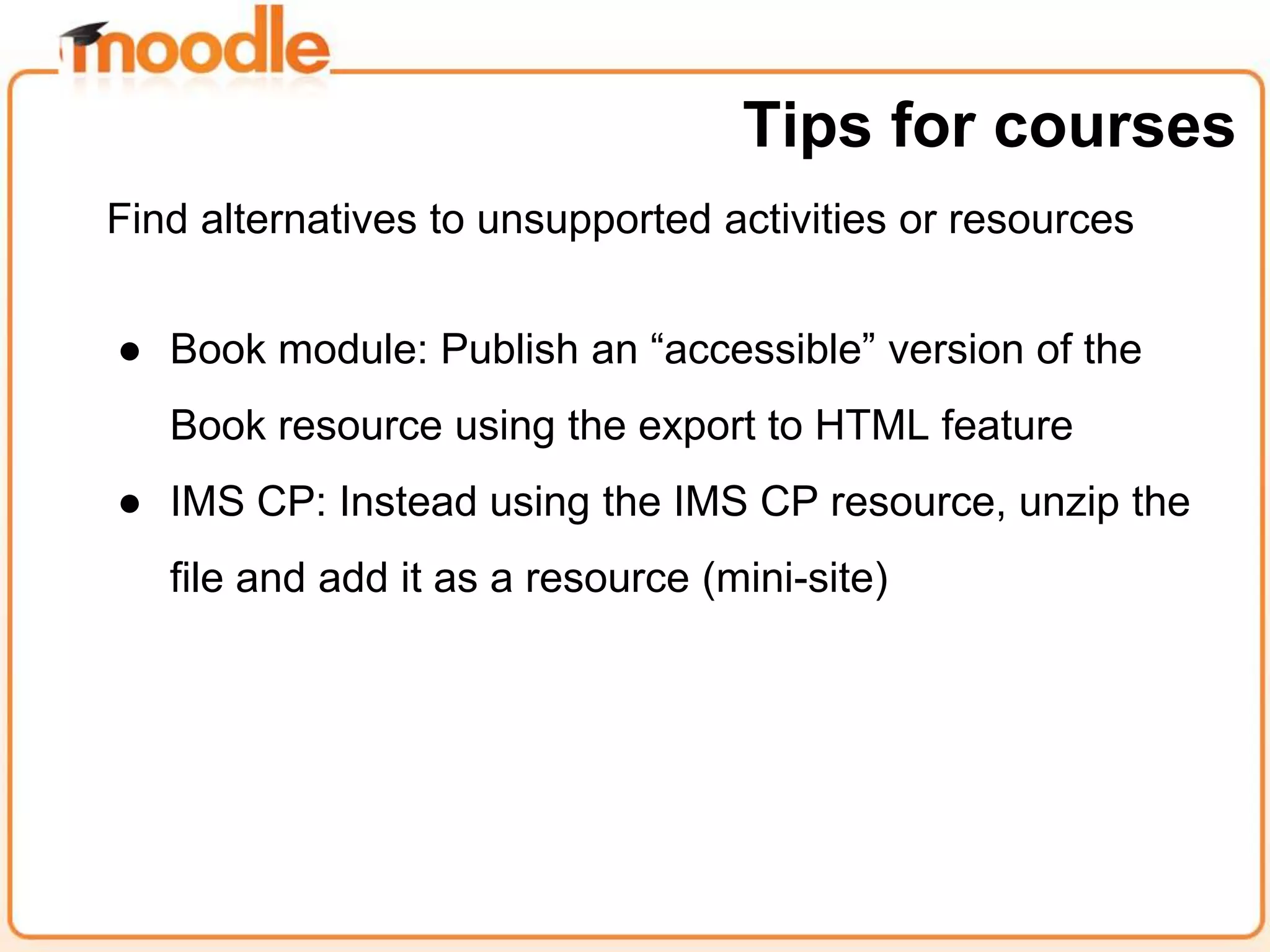Find alternatives to unsupported activities or resources
● Book module: Publish an “accessible” version of the
Book resource using the export to HTML feature
● IMS CP: Instead using the IMS CP resource, unzip the
file and add it as a resource (mini-site)
Tips for courses
 
