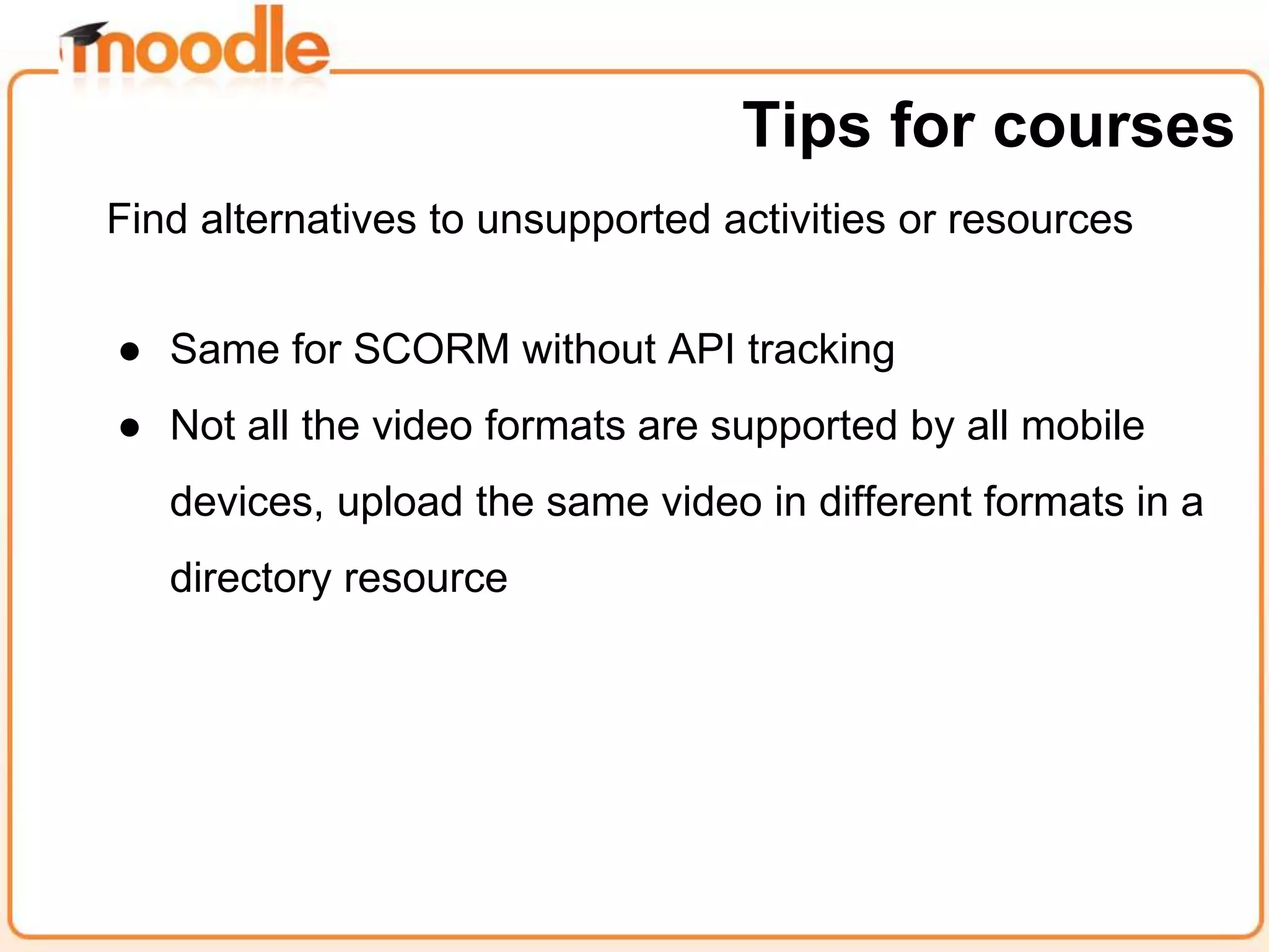 Find alternatives to unsupported activities or resources
● Same for SCORM without API tracking
● Not all the video formats are supported by all mobile
devices, upload the same video in different formats in a
directory resource
Tips for courses
 