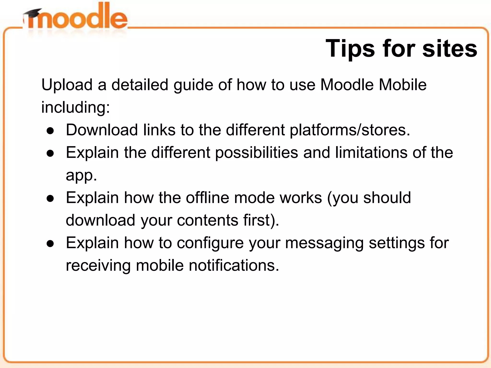 Upload a detailed guide of how to use Moodle Mobile
including:
● Download links to the different platforms/stores.
● Explain the different possibilities and limitations of the
app.
● Explain how the offline mode works (you should
download your contents first).
● Explain how to configure your messaging settings for
receiving mobile notifications.
Tips for sites
 