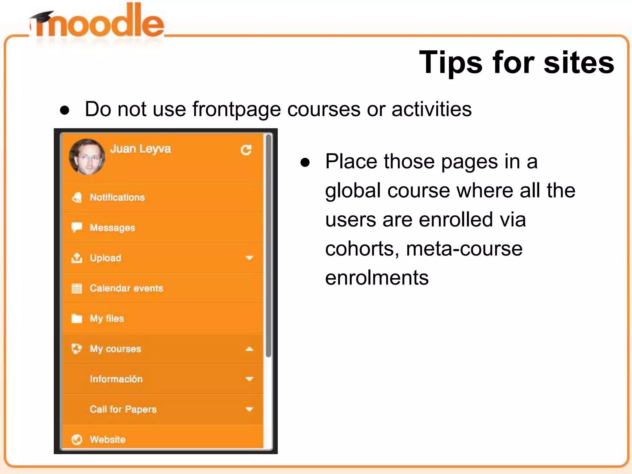 ● Do not use frontpage courses or activities
Tips for sites
● Place those pages in a
global course where all the
users are enrolled via
cohorts, meta-course
enrolments
 