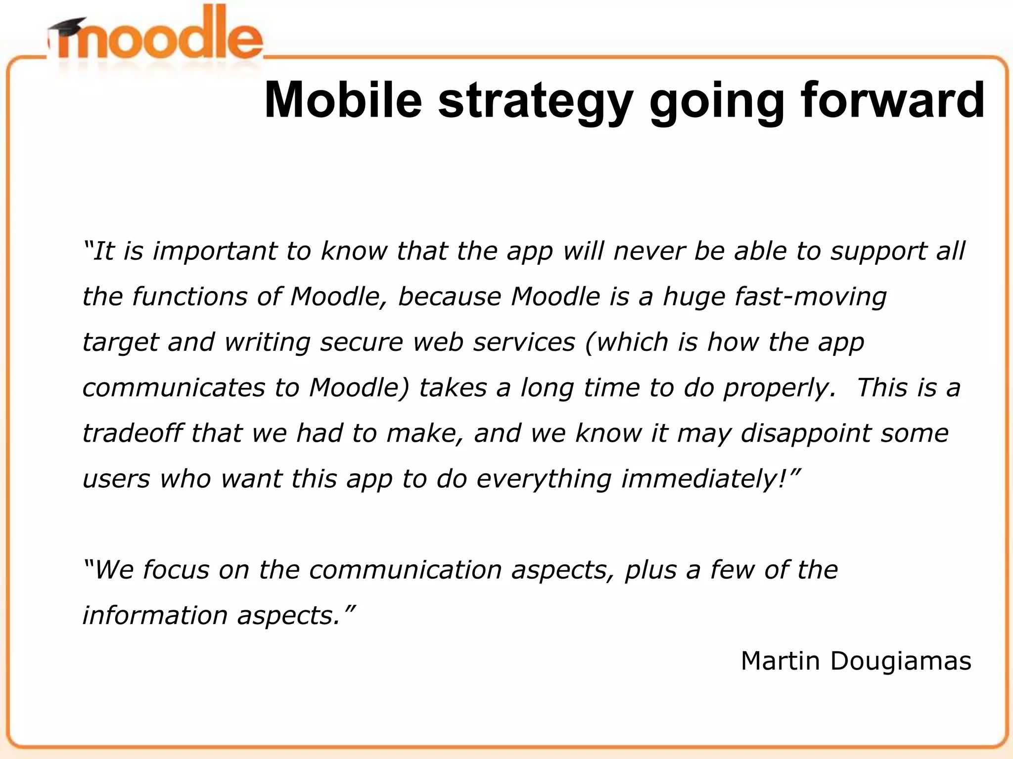 “It is important to know that the app will never be able to support all
the functions of Moodle, because Moodle is a huge fast-moving
target and writing secure web services (which is how the app
communicates to Moodle) takes a long time to do properly. This is a
tradeoff that we had to make, and we know it may disappoint some
users who want this app to do everything immediately!”
“We focus on the communication aspects, plus a few of the
information aspects.”
Martin Dougiamas
Mobile strategy going forward
 