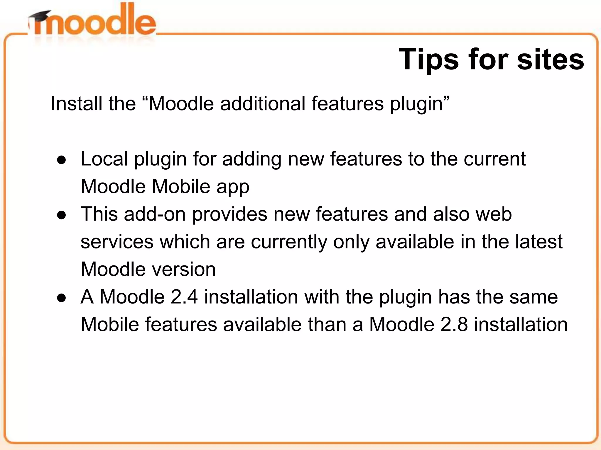 Install the “Moodle additional features plugin”
● Local plugin for adding new features to the current
Moodle Mobile app
● This add-on provides new features and also web
services which are currently only available in the latest
Moodle version
● A Moodle 2.4 installation with the plugin has the same
Mobile features available than a Moodle 2.8 installation
Tips for sites
 