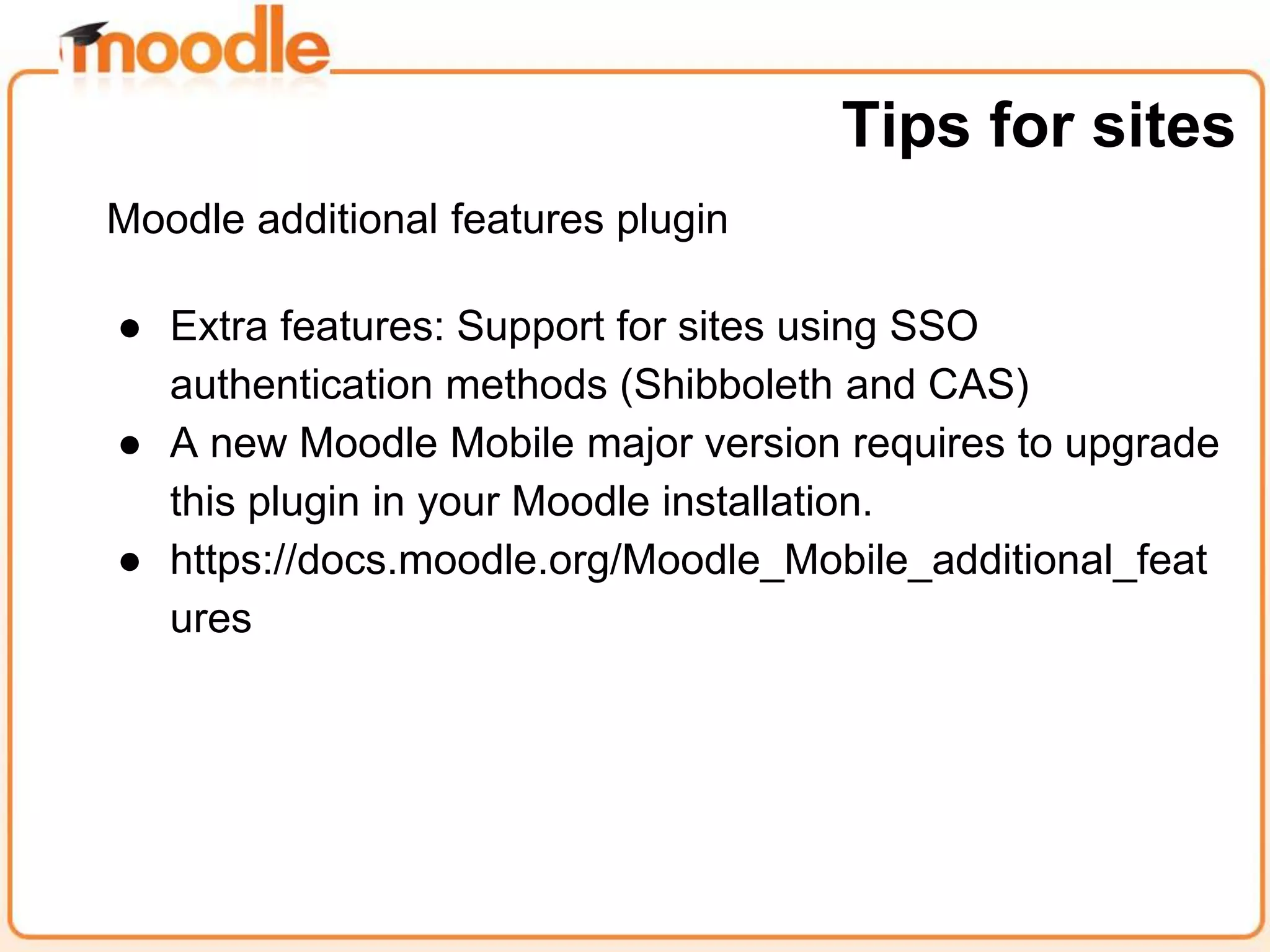 Moodle additional features plugin
● Extra features: Support for sites using SSO
authentication methods (Shibboleth and CAS)
● A new Moodle Mobile major version requires to upgrade
this plugin in your Moodle installation.
● https://docs.moodle.org/Moodle_Mobile_additional_feat
ures
Tips for sites
 