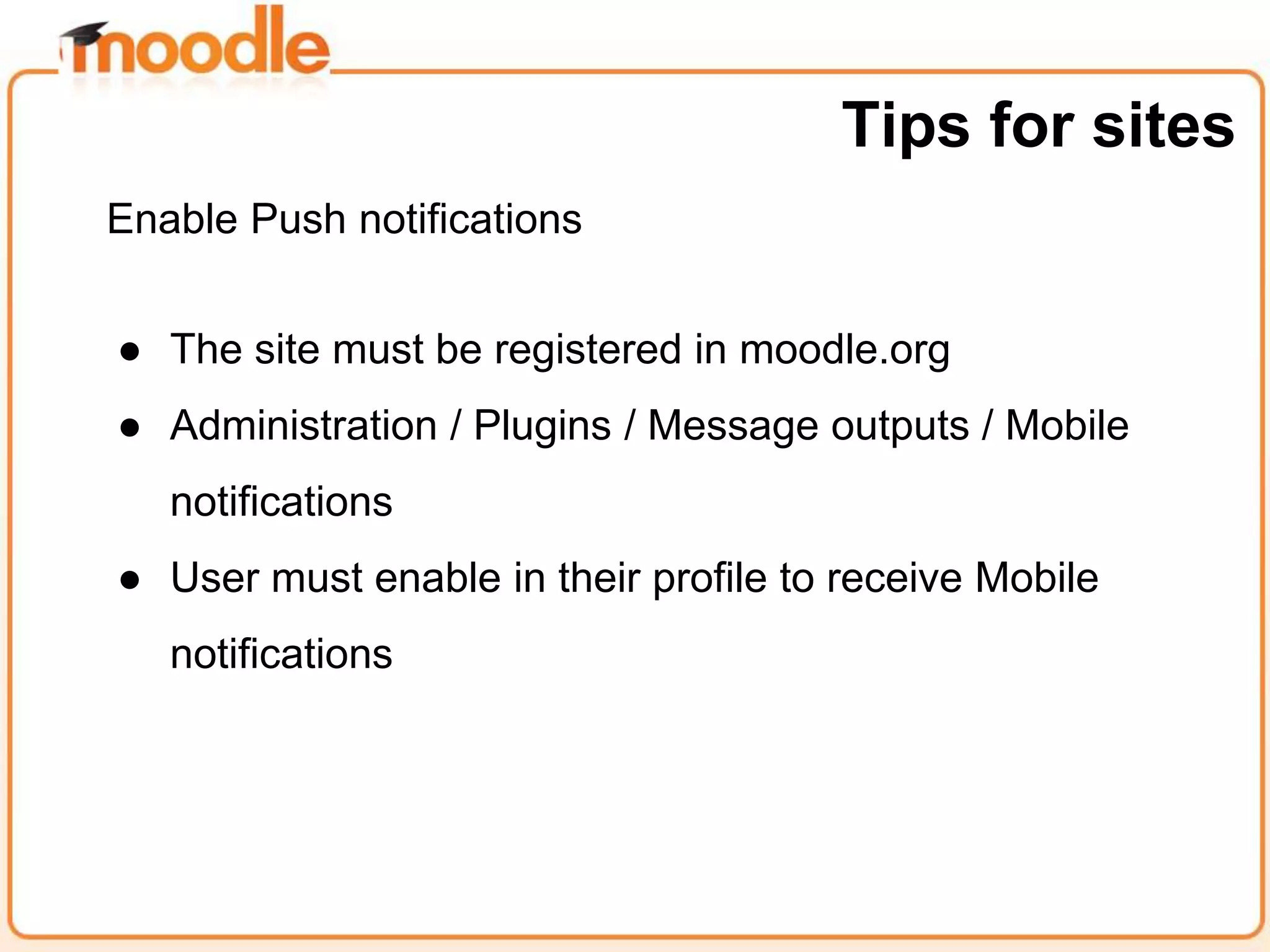 Enable Push notifications
● The site must be registered in moodle.org
● Administration / Plugins / Message outputs / Mobile
notifications
● User must enable in their profile to receive Mobile
notifications
Tips for sites
 