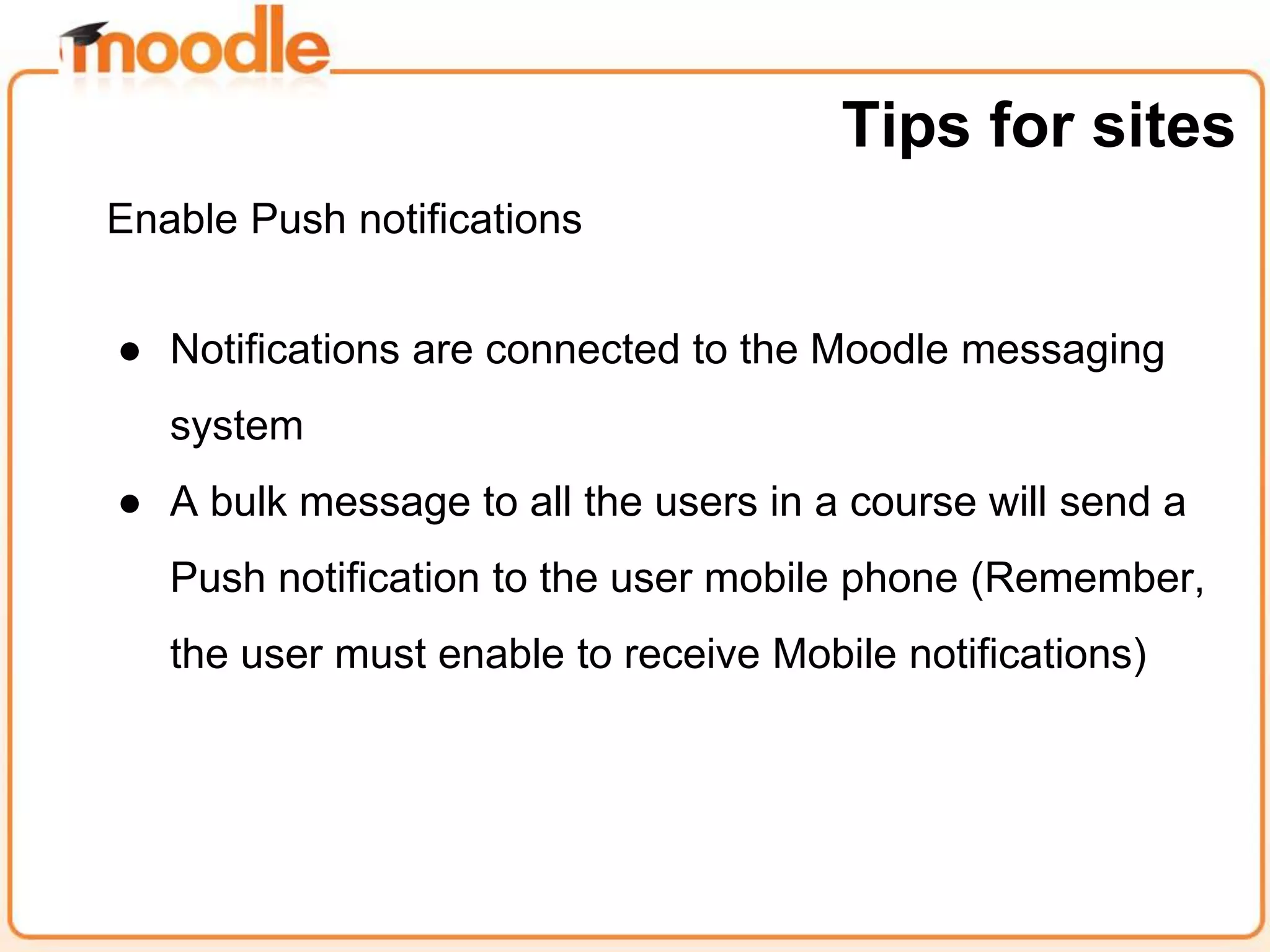 Enable Push notifications
● Notifications are connected to the Moodle messaging
system
● A bulk message to all the users in a course will send a
Push notification to the user mobile phone (Remember,
the user must enable to receive Mobile notifications)
Tips for sites
 