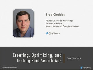 Brad Geddes
Founder, Certified Knowledge
Founder, AdAlysis
Author, Advanced Google AdWords
@ bgtheory
@bgTheory
Creating, Optimizing, and
Testing Paid Search Ads
SMX West 2014
CopyrightCertified Knowledge 2014 @ bgtheory
 