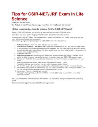 Tips for CSIR-NET/JRF Exam in Life
Science
Edited By-Lifescienceguru
Our Website is-http://www.lifescienceguru.com/tips-csir-netjrf-exam-life-science/
10 tips to remember, how to prepare for the CSIR-NET Exam?
Being a CSIR NET aspirant, you all might be wishing to get success in CSIR Net exam.
Here there are some tips for the preparation for CSIR-NET/JRF exam in life science.
Preparing for CSIR-NET Exam, it is not very easy. It is very important for your career,& you must take the
right decisions before starting preparation.
Here we are giving some tips to prepare for CSIR-NET Exam in the life sciences.
1. Reference books: There are 100’s of Books you can refer.
2. Download E-books for CSIR-NET Exam: Books we have referred to you. You can buy them online.
3. If you are facing any problem while studying for this exam, you can follow the books which are written
according to the exam point of view.This does not just save your time, but also help’s in preparation for
notes & skip unimportant topics.
4. Get better coaching
5. Practicing test series: Only studying is not enough, Practice makes you perfect. The best you to
polish up skills & improve your performance is to solve previous year CSIR-NET question paper.
6. Always give the test in Exam conditions and calculate your mark’s keeping a negative mark in your
mind.
7. Watch video’s tutorials, which are specially prepared for CSIR-NET Exam.
Youtube is the best source, where you can watch the exam related videos.
8. Try to get in touch with your experienced teacher, who can solve your doubt’s whenever they rise.
9. Proper time management in written exam, you can consult your senior, who have appeared the Exam,
So that you can prepare a proper plan to cover all important topics.
10. Remember, There is a 2 way to get success:
i)if you are making mistakes, then learn it from yourself, Otherwise, you learn from some other
person’s mistakes.
NB: Just collect all the online test series of(CSIR-NRT) for preparation & stay focused towards your study
goals.
For more details log on to our wesite:lifescienceguru.com
 