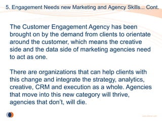 5. Engagement Needs new Marketing and Agency Skills... Cont.


 The Customer Engagement Agency has been
 brought on by the demand from clients to orientate
 around the customer, which means the creative
 side and the data side of marketing agencies need
 to act as one.

 There are organizations that can help clients with
 this change and integrate the strategy, analytics,
 creative, CRM and execution as a whole. Agencies
 that move into this new category will thrive,
 agencies that don’t, will die.
 