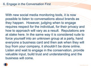 6. Engage in the Conversation First


 With new social media monitoring tools, it is now
 possible to listen to conversations about brands as
 they happen. However, judging when to engage
 requires respect for the individual, for their privacy and
 how to approach will vary as a result. Reputations are
 at stake here. In the same way it is considered rude to
 force yourself into an unknown group at a party, hand
 everyone a business card and then ask when they will
 buy from your company, it shouldn’t be done online.
 Listen and wait to engage in the conservation, provide
 valuable input, build trust and understanding and the
 business will come.
 