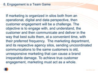 8. Engagement is a Team Game


 If marketing is organized in silos both from an
 operational, digital and data perspective, then
 customer engagement will be a challenge. The
 objective is to engage with, and understand, the
 customer and then communicate and deliver in the
 way that best suits them, at a convenient time, with
 their preferred frequency. The marketing department,
 and its respective agency silos, sending uncoordinated
 communications to the same customers is old,
 unresponsive marketing that can cause a brand
 irreparable damage. To achieve true customer
 engagement, marketing must act as a whole.
 