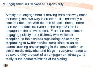 9. Engagement is Everyone’s Responsibility


 Simply put, engagement is moving from one-way mass
 marketing into two-way interaction. It’s inherently a
 conversation and, with the rise of social media, more
 than ever before, everyone in the organization is
 engaged in the conversation. From the receptionist
 engaging politely and efficiently with visitors in
 reception, to the services reps doing the same by
 responding to twitter service complaints, or sales
 teams listening and engaging in the conversation on
 social media networks and blogs – everyone needs to
 be aware they are part of an engagement strategy. It
 really is the democratization of marketing.
 