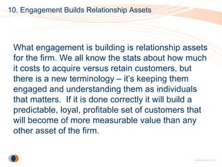 10. Engagement Builds Relationship Assets




 What engagement is building is relationship assets
 for the firm. We all know the stats about how much
 it costs to acquire versus retain customers, but
 there is a new terminology – it’s keeping them
 engaged and understanding them as individuals
 that matters. If it is done correctly it will build a
 predictable, loyal, profitable set of customers that
 will become of more measurable value than any
 other asset of the firm.
 