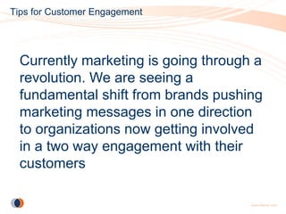 Tips for Customer Engagement




  Currently marketing is going through a
  revolution. We are seeing a
  fundamental shift from brands pushing
  marketing messages in one direction
  to organizations now getting involved
  in a two way engagement with their
  customers
 