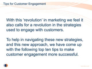 Tips for Customer Engagement




  With this ‘revolution’ in marketing we feel it
  also calls for a revolution in the strategies
  used to engage with customers.

  To help in navigating these new strategies,
  and this new approach, we have come up
  with the following top ten tips to make
  customer engagement more successful.
 
