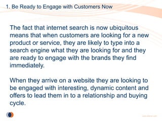 1. Be Ready to Engage with Customers Now


 The fact that internet search is now ubiquitous
 means that when customers are looking for a new
 product or service, they are likely to type into a
 search engine what they are looking for and they
 are ready to engage with the brands they find
 immediately.

 When they arrive on a website they are looking to
 be engaged with interesting, dynamic content and
 offers to lead them in to a relationship and buying
 cycle.
 