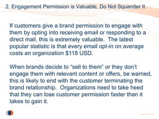 2. Engagement Permission is Valuable, Do Not Squander It


 If customers give a brand permission to engage with
 them by opting into receiving email or responding to a
 direct mail, this is extremely valuable. The latest
 popular statistic is that every email opt-in on average
 costs an organization $118 USD.

 When brands decide to “sell to them” or they don’t
 engage them with relevant content or offers, be warned,
 this is likely to end with the customer terminating the
 brand relationship. Organizations need to take heed
 that they can lose customer permission faster than it
 takes to gain it.
 