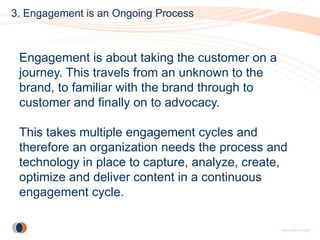 3. Engagement is an Ongoing Process



 Engagement is about taking the customer on a
 journey. This travels from an unknown to the
 brand, to familiar with the brand through to
 customer and finally on to advocacy.

 This takes multiple engagement cycles and
 therefore an organization needs the process and
 technology in place to capture, analyze, create,
 optimize and deliver content in a continuous
 engagement cycle.
 