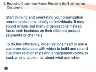 4. Engaging Customers Means Focusing the Business on
   Customers


 Start thinking and orientating your organization
 around customers, ideally as individuals. It may
 sound simple, but many organizations instead
 focus their business on their different product
 segments or channels.

 To do this effectively, organizations need to use a
 customer database with which to build and record
 customer relationships and engagement cycles to
 track who is spoken to, about what and when.
 