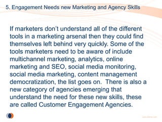 5. Engagement Needs new Marketing and Agency Skills



 If marketers don’t understand all of the different
 tools in a marketing arsenal then they could find
 themselves left behind very quickly. Some of the
 tools marketers need to be aware of include
 multichannel marketing, analytics, online
 marketing and SEO, social media monitoring,
 social media marketing, content management
 democratization, the list goes on. There is also a
 new category of agencies emerging that
 understand the need for these new skills, these
 are called Customer Engagement Agencies.
 