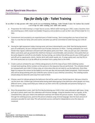 Autism Spectrum Disorders
Tips & Resources
                                                                                                                     Tip Sheet 29

                                  Tips for Daily Life - Toilet Training
In an effort to help parents with what can be an overwhelming challenge, Little Friends Center for Autism has created
                                 a set of tips for toilet training your child with autism.

     •     Preparation for toilet training is a major key to success. Before toilet training your child, create a baseline chart
           documenting your child’s bowel and bladder frequency and accidents as well as their rate of fluid intake for 3-5
           days.

     •     Commitment and consistency are important parts of toilet training. Start training when you have at least two
           days in a row that are fairly calm and routine and when you will be committed to toilet training your child all
           day.

     •     Having the right equipment makes training easier and more interesting for your child. Start by buying several
           pairs of underpants, let your child pick them out if he likes characters on them. Training underpants are much
           thicker than regular underwear and work well with plastic pants over them. Only use pull-ups over underwear.
           When used alone, pull-ups prevent the child from having an uncomfortable, wet sensation. Extra pants that can
           be easily slipped on and off are also helpful. During training, use clothes that will be easy for your child to get on
           and off such as sweat pants, shorts, shorter skirts with elastic waists, etc. If using a potty seat, one that fits on
           the toilet works best as it can be difficult to transition from a potty chair to the toilet.

     •     Create a picture schedule for your child by taking pictures of all the steps of your child’s toileting routine.
           Include hand washing. Write numbers on the picture in the sequence they are performed. This schedule should
           be reviewed with your child 2-3 times a day at a time when they do not need to use the bathroom. Once they
           begin to improve the review can be faded to one time per day and eventually faded completely. Teach everyone
           who will be doing toileting with your child the same routine so your child has consistency. The toileting routine
           should always be done the same way from start to finish.

     •     Choose a word to indicate going to the bathroom that will be used in your family long term. Ask your school to
           use this term also. Children get confused when being asked about going to the bathroom when people use many
           different terms. Using a word that your child can use their entire life is preferable and prevents having to re-
           train a new word.

     •     Once the preparation is over, start the first day by dressing your child in their new underwear right away. Using
           pull-ups or plastic pants over the underwear will minimize leakage. Using the baseline chart as a guide, at the
           scheduled time, take your child to the bathroom and have him follow the picture routine. As you child goes
           through the toileting process, point to the picture schedule using minimal language. Give the least amount of
           assistance possible for each step. This will promote success and lead to independence once the steps are
           mastered.




Rev.0612
Tips provided by - Little Friends Center for Autism www.littlefriendsinc.org
Prepared by: The Autism Program of Illinois                                                 www.theautismprogram.org
 
