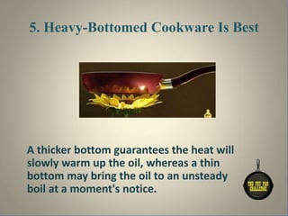 5. Heavy-Bottomed Cookware Is Best
A thicker bottom guarantees the heat will
slowly warm up the oil, whereas a thin
bottom may bring the oil to an unsteady
boil at a moment's notice.
 