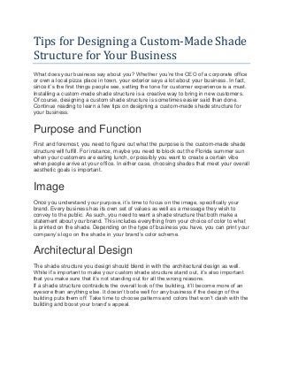 Tips for Designing a Custom-Made Shade
Structure for Your Business
What does your business say about you? Whether you’re the CEO of a corporate office
or own a local pizza place in town, your exterior says a lot about your business. In fact,
since it’s the first things people see, setting the tone for customer experience is a must.
Installing a custom-made shade structure is a creative way to bring in new customers.
Of course, designing a custom shade structure is sometimes easier said than done.
Continue reading to learn a few tips on designing a custom-made shade structure for
your business.
Purpose and Function
First and foremost, you need to figure out what the purpose is the custom-made shade
structure will fulfill. For instance, maybe you need to block out the Florida summer sun
when your customers are eating lunch, or possibly you want to create a certain vibe
when people arrive at your office. In either case, choosing shades that meet your overall
aesthetic goals is important.
Image
Once you understand your purpose, it’s time to focus on the image, specifically your
brand. Every business has its own set of values as well as a message they wish to
convey to the public. As such, you need to want a shade structure that both make a
statement about your brand. This includes everything from your choice of color to what
is printed on the shade. Depending on the type of business you have, you can print your
company’s logo on the shade in your brand’s color scheme.
Architectural Design
The shade structure you design should blend in with the architectural design as well.
While it’s important to make your custom shade structure stand out, it’s also important
that you make sure that it’s not standing out for all the wrong reasons.
If a shade structure contradicts the overall look of the building, it’ll become more of an
eyesore than anything else. It doesn’t bode well for any business if the design of the
building puts them off. Take time to choose patterns and colors that won’t clash with the
building and boost your brand’s appeal.
 