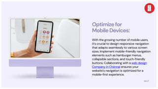 NEXT
Optimizefor
MobileDevices:
With the growing number of mobile users,
it’s crucial to design responsive navigation
that adapts seamlessly to various screen
sizes. Implement mobile-friendly navigation
elements such as hamburger menus,
collapsible sections, and touch-friendly
buttons. Collaborating with a web design
Company in Chennai ensures your
website’s navigation is optimized for a
mobile-first experience.
 