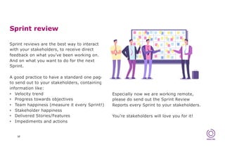 Sprint review
10
Sprint reviews are the best way to interact
with your stakeholders, to receive direct
feedback on what you’ve been working on.
And on what you want to do for the next
Sprint.
A good practice to have a standard one pager
to send out to your stakeholders, containing
information like:
• Velocity trend
• Progress towards objectives
• Team happiness (measure it every Sprint!)
• Stakeholder happiness
• Delivered Stories/Features
• Impediments and actions
Especially now we are working remote,
please do send out the Sprint Review
Reports every Sprint to your stakeholders.
You’re stakeholders will love you for it!
 