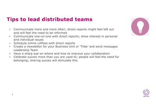 Tips to lead distributed teams
2
• Communicate more and more often; direct reports might feel left out
and will feel the need to be informed
• Communicate one-on-one with direct reports; show interest in personal
and individual issues
• Schedule online coffees with direct reports
• Create a newsletter for your Business Unit or ‘Tribe’ and send messages
Leadership Team
• Have a sharp eye on where and how to improve your collaboration
• Celibrate succes more than you are used to; people will feel the need for
belonging; sharing succes will stimulate this
 