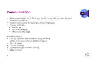 Communication
• As an organization, BU or Tribe, you need to communicate more frequent
than you are used to
• You need to increase the belonging of our employees
• Possible channels :
• Newsletter
• Digital BU Standup
• Intranet landing page
Possible content is:
• Fun; e.g. sent in a picture of your early morning
coffee or a picture of your digital workspace
• Votes & quizes
• Chapter updates
• Updates and tips on online tooling
• Good practices
3
 