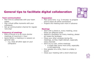 General tips to facilitate digital collaboration
4
Team communication
• Plan time to collaborate with your team
mates
• Plan virtual coffee moments with your
colleaques
• Set up communication channel for regular
‘chit-chat’
Frequency of meetings
• Rule of thumb is to do more shorter
meetings of maximum 1 hour
• Agree before a meeting or a session on
general rules
• e.g. close all other apps on your
computers
Preparation
• Plan some time –e.g. 5 minutes- to prepare
and to check all online connections
• Prepare the meeting even more in advance
Meetings
• Start with a check-in, every meeting, since
these are different times
• Appoint a facilitator for every meeting, please
do rotate the facilitator
• Close your other windows during the
meetings, as they might distract, especially
news channels
• Don’t try to rush; online meetings
• it might take some more time, especially
in the beginning
• One speaker at a time; there is a delay in
sound
• Close your meeting with a short check-out
 
