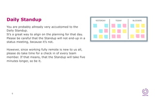Daily Standup
5
You are probably allready very accustomed to the
Daily Standup.
It’s a great way to align on the planning for that day.
Please be careful that the Standup will not end-up in a
status meeting, because it’s not.
However, since working fully remote is new to us all,
please do take time for a check in of every team
member. If that means, that the Standup will take five
minutes longer, so be it.
 