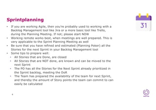 Sprintplanning
6
• If you are working Agile, then you’re probably used to working with a
Backlog Management tool like Jira or a more basic tool like Trello,
during the Planning Meeting. If not; please start NOW
• Working remote works best, when meetings are well prepared. This is
very applicable to the Sprint Planning Meeting as well
• Be sure that you have refined and estimated (Planning Poker) all the
Stories for the next Sprint in your Backlog Management tool
• Some tips to prepare well:
• All Stories that are Done, are closed
• All Stories that are NOT done, are known and can be moved to the
next Sprint
• The PO has all the Stories for the Next Sprint already prioritized in
the Sprint backlog, meeting the DoR
• The Team has prepared the availability of the team for next Sprint,
and thereby the amount of Story points the team can commit to can
easily be calculated
 