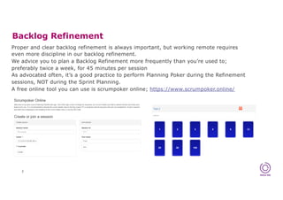 Proper and clear backlog refinement is always important, but working remote requires
even more discipline in our backlog refinement.
We advice you to plan a Backlog Refinement more frequently than you’re used to;
preferably twice a week, for 45 minutes per session
As advocated often, it’s a good practice to perform Planning Poker during the Refinement
sessions, NOT during the Sprint Planning.
A free online tool you can use is scrumpoker online; https://www.scrumpoker.online/
Backlog Refinement
7
 