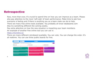 Retrospective
8
Now, more than ever, it’s crucial to spend time on how you can improve as a team. Please
also pay attention to the more ‘soft side’ of team performance. Make time to ask how
everyone is feeling and if there is anything you as a team mate can do to help.
There are many free online tools available. You probably all know ideaboardz.com
Also try something different the coming weeks.
Pay extra attention on how the new situation is impacting your team members.
An example of another free online tool you can use is:
https://funretro.io/
There are many different retroboard available. You can vote. You can change the order. It’s
all realtime. You can use three public boards for free.
 