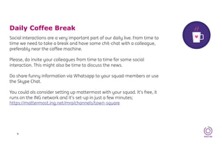 Daily Coffee Break
9
Social interactions are a very important part of our daily live. From time to
time we need to take a break and have some chit-chat with a colleague,
preferably near the coffee machine.
Please, do invite your colleagues from time to time for some social
interaction. This might also be time to discuss the news.
Do share funny information via Whatsapp to your squad-members or use
the Skype Chat.
You could als consider setting up mattermost with your squad. It’s free, it
runs on the ING network and it’s set-up in just a few minutes;
https://mattermost.ing.net/mra/channels/town-square
 