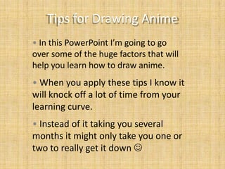 Tips for Drawing Anime
• In this PowerPoint I’m going to go
over some of the huge factors that will
help you learn how to draw anime.

• When you apply these tips I know it
will knock off a lot of time from your
learning curve.
• Instead of it taking you several
months it might only take you one or
two to really get it down 

 
