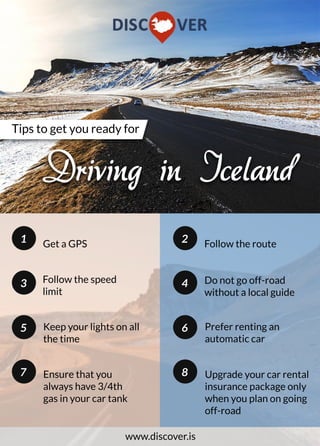 Tipstogetyoureadyfor
DrivinginIceland
Followtheroute2
6
4
Preferrentingan
automaticcar
8
Donotgooff-road
withoutalocalguide
Upgradeyourcarrental
insurancepackageonly
whenyouplanongoing
off-road
Ensurethatyou
alwayshave3/4th
gasinyourcartank
Followthespeed
limit
GetaGPS1
1
5
3
Keepyourlightsonall
thetime
7
www.discover.is
 